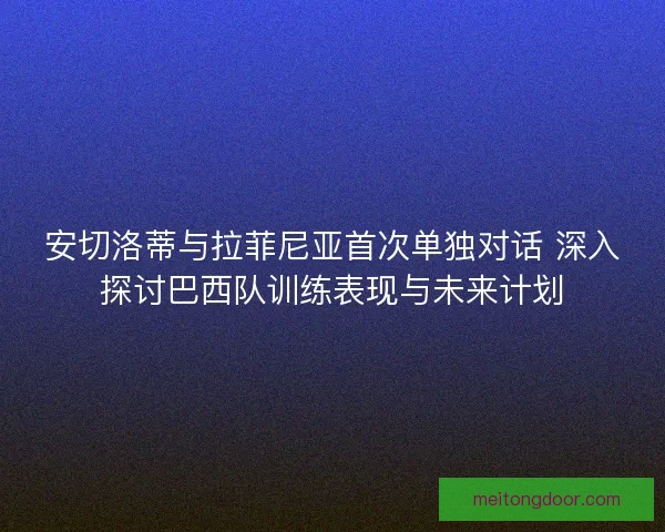 安切洛蒂与拉菲尼亚首次单独对话 深入探讨巴西队训练表现与未来计划 安切洛蒂与拉菲尼亚首次单独对话 深入探讨巴西队训练表现与未来计划