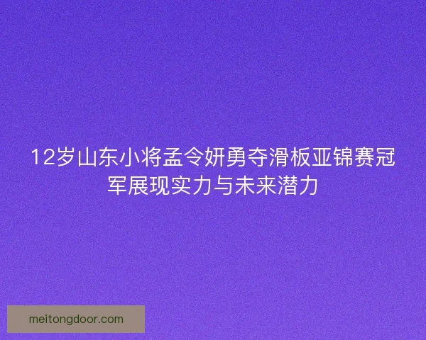 12岁山东小将孟令妍勇夺滑板亚锦赛冠军展现实力与未来潜力 12岁山东小将孟令妍勇夺滑板亚锦赛冠军展现实力与未来潜力