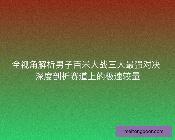 全视角解析男子百米大战三大最强对决 深度剖析赛道上的极速较量
