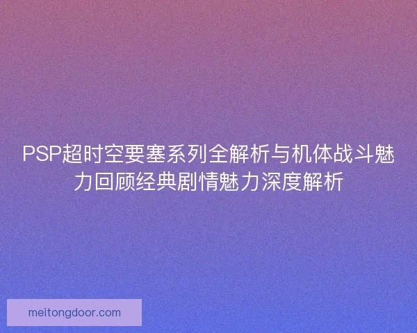 PSP超时空要塞系列全解析与机体战斗魅力回顾经典剧情魅力深度解析 PSP超时空要塞系列全解析与机体战斗魅力回顾经典剧情魅力深度解析