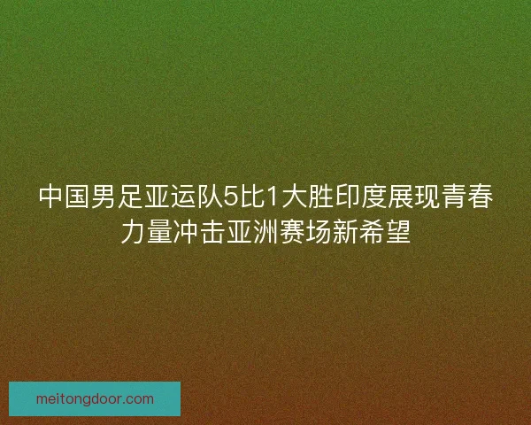 中国男足亚运队5比1大胜印度展现青春力量冲击亚洲赛场新希望